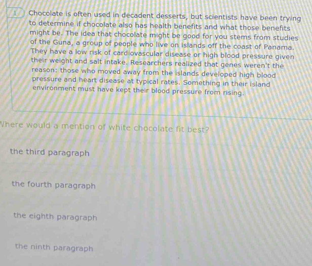 Chocolate is often used in decadent desserts, but scientists have been trying
to determine if chocolate also has health benefits and what those benefits
might be. The idea that chocolate might be good for you stems from studies
of the Guna, a group of people who live on islands off the coast of Panama.
They have a low risk of cardiovascular disease or high blood pressure given
their weight and salt intake. Researchers realized that genes weren't the
reason: those who moved away from the islands developed high blood
pressure and heart disease at typical rates. Something in their island
environment must have kept their blood pressure from rising.
Where would a mention of white chocolate fit best?
the third paragraph
the fourth paragraph
the eighth paragraph
the ninth paragraph