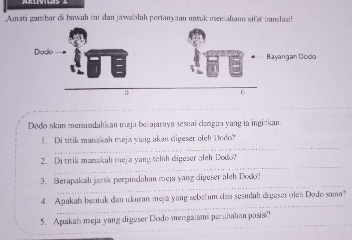 AKlvilas 1 
.Amati gambar di bawah ini dan jawablah pertanyaan untuk memahami sifat translasi! 
_ 
_ 
_ 
Dodo akan memindahkan meja belajarnya sesuai dengan yang ia inginkan. 
_ 
1. Di titik manakah meja yang akan digeser oleh Dodo? 
_ 
2. Di titik manakah meja yang telah digeser oleh Dodo? 
_ 
3. Berapakah jarak perpindahan meja yang digeser oleh Dodo? 
_ 
4. Apakah bentuk dan ukuran meja yang sebelum dan sesudah digeser oleh Dodo sama? 
5. Apakah meja yang digeser Dodo mengalami perubahan posisi? 
_ 
_