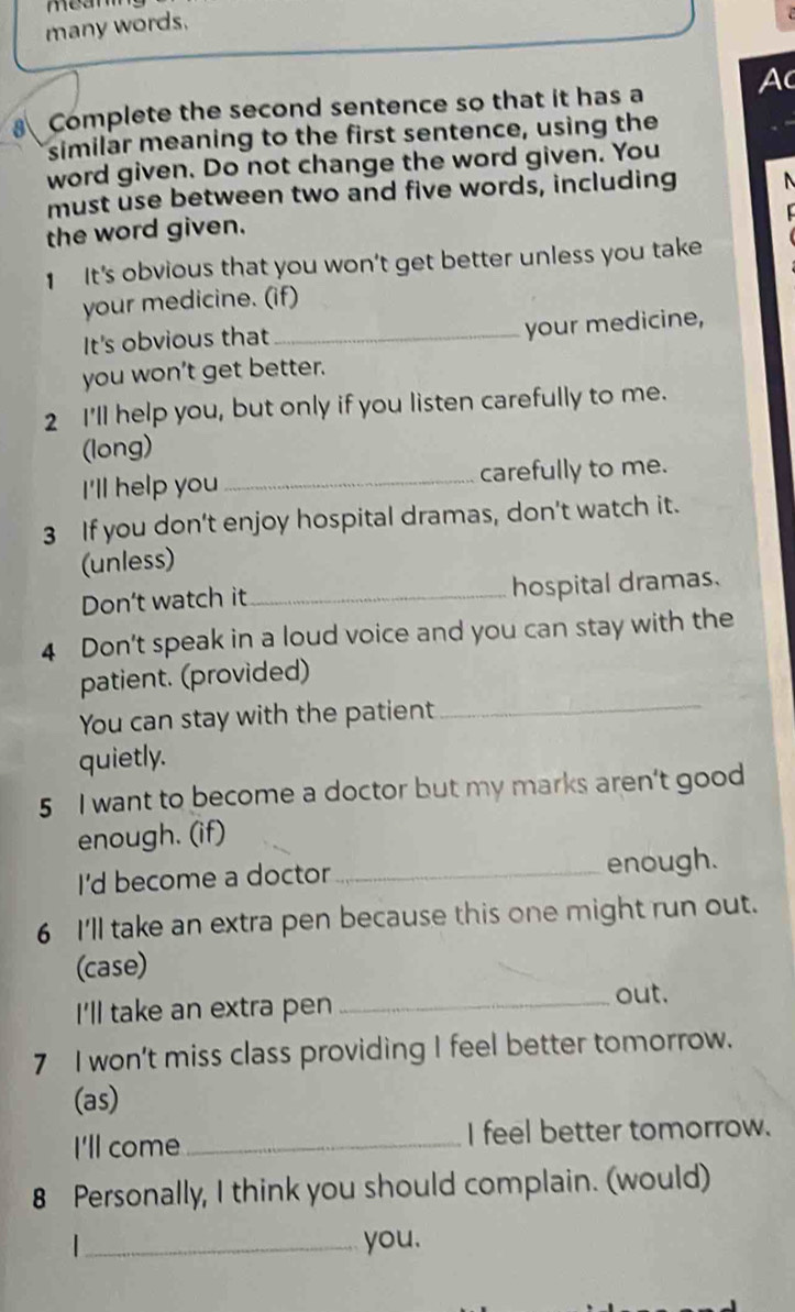 many words. 
Complete the second sentence so that it has a Ac 
similar meaning to the first sentence, using the 
word given. Do not change the word given. You 
must use between two and five words, including 
the word given. 
1 It's obvious that you won’t get better unless you take 
your medicine. (if) 
It's obvious that_ 
your medicine, 
you won't get better. 
2 I'll help you, but only if you listen carefully to me. 
(long) 
I'll help you _carefully to me. 
3 If you don't enjoy hospital dramas, don't watch it. 
(unless) 
Don’t watch it_ hospital dramas. 
4 Don't speak in a loud voice and you can stay with the 
patient. (provided) 
You can stay with the patient 
_ 
quietly. 
5 I want to become a doctor but my marks aren’t good 
enough. (if) 
I'd become a doctor _enough. 
6 I'll take an extra pen because this one might run out. 
(case) 
I'll take an extra pen_ 
out. 
7 I won't miss class providing I feel better tomorrow. 
(as) 
I'll come_ I feel better tomorrow. 
8 Personally, I think you should complain. (would) 
_you.