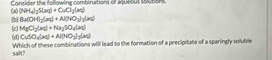 Consider the following combinations of aqueous solutions.
(a) (NH_4)_2S(aq)+CuCl_2(aq)
(b) Ba(OH)_2(aq)+Al(NO_3)_3(aq)
(c) MgCl_2(aq)+Na_2SO_4(aq)
(d) CuSO_4(aq)+Al(NO_3)_3(aq)
Which of these combinations will lead to the formation of a precipitate of a sparingly soluble
salt?