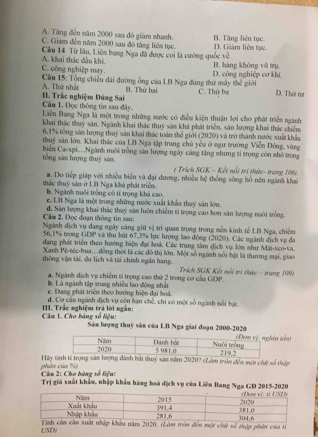 A. Tăng đến năm 2000 sau đó giảm nhanh. B. Tăng liên tục.
C. Giảm đến năm 2000 sau đó tăng liên tục. D. Giảm liên tục.
Câu 14 Từ lâu, Liên bang Nga đã được coi là cường quốc về
A. khai thác dầu khi. B. hàng không vũ trụ.
C. công nghiệp may. D. công nghiệp cơ khí.
Câu 15: Tổng chiều dài đường ống của LB Nga đúng thứ mấy thế giới
A. Thứ nhất B. Thứ hai C. Thứ ba D. Thứ tư
II. Trắc nghiệm Đúng Sai
Câu 1. Đọc thông tin sau đây.
Liên Bang Nga là một trong những nước có điều kiện thuận lợi cho phát triển ngành
khai thác thuỷ sản. Ngành khai thác thuỷ sản khá phát triển, sản lượng khai thác chiếm
6,1% tổng sản lượng thuỷ sản khai thác toàn thế giới (2020) và trở thành nước xuất khẩu
thuỷ sản lớn. Khai thác của LB Nga tập trung chủ yếu ở ngư trường Viễn Đông, vùng
biển Ca-xpi..Ngành nuôi trồng sản lượng ngày càng tăng nhưng tỉ trọng còn nhỏ trong
tổng sản lượng thuý sản.
( Trich SGK - Kết nổi tri thức- trang 106).
a. Do tiếp giáp với nhiều biển và đại dương, nhiều hệ thống sông hồ nên ngành khai
thác thuỷ sản ở LB Nga khá phát triển.
b. Ngành nuôi trồng có tỉ trọng khá cao.
c. LB Nga là một trong những nước xuất khẩu thuỷ sản lớn.
d. Sản lượng khai thác thuỷ sản luôn chiếm tỉ trọng cao hơn sản lượng nuôi trồng.
Câu 2. Đọc đoạn thông tin sau:
Ngành dịch vụ đang ngày càng giữ vị trí quan trọng trong nền kinh tế LB Nga, chiếm
56,1% trong GDP và thu hút 67,3% lực lượng lao động (2020). Các ngành dịch vụ đa
dạng phát triển theo hướng hiện đại hoá. Các trung tâm dịch vụ lớn như Mát-xco-va,
Xanh Pê-téc-bua..đồng thời là các đô thị lớn. Một số ngành nổi bật là thương mại, giao
thông vận tải, du lịch và tài chính ngân hang.
Trích SGK Kết nổi tri thức - trang 109)
a. Ngành dịch vụ chiếm tỉ trọng cao thứ 2 trong cơ cấu GDP.
b. Là ngành tập trung nhiều lao động nhất
c. Đang phát triển theo hướng hiện đại hoá.
d. Cơ cấu ngành dịch vụ còn hạn chế, chi có một số ngành nổi bật.
III. Trắc nghiệm trả lời ngắn:
Câu 1. Cho bảng số liệu:
Sản lượng thuỷ sản của LB Nga giai đoạn 2000-2020
n tấn)
Hãy nh bắt thuỷ sản năm 2020? (Làm tròn đến một chữ số thập
phân của %)
* Câu 2: Cho bảng số liệu:
Trị giá xuất khẩu, nhập khẩu hàng hoá dịch vụ của Liên Bang Nga GĐ 2015-2020
t nhập khẩu năm 2020. (Làm tròn đến một chữ số thập phân của tỉ
USD)