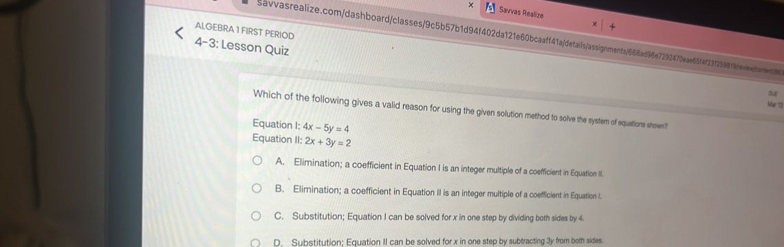 × Savvas Realize
ALGEBRA 1 FIRST PERIOD
savvasrealize.com/dashboard/classes/9c5b57b1d94f402da121e60bcaaff41a/details/assignments/668ad96e7292470eae65f4f231259819/reviecontet
4-3: Lesson Quiz
Mär 13
Which of the following gives a valid reason for using the given solution method to solve the system of equations shown?
Equation I: 4x-5y=4
Equation II: 2x+3y=2
A. Elimination; a coefficient in Equation I is an integer multiple of a coefficient in Equation II.
B. Elimination; a coefficient in Equation II is an integer multiple of a coefficient in Equation I.
C. Substitution; Equation I can be solved for x in one step by dividing both sides by 4.
D. Substitution; Equation II can be solved for x in one step by subtracting 3y from both sides.