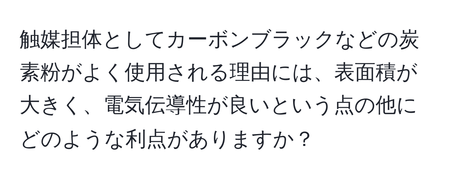 触媒担体としてカーボンブラックなどの炭素粉がよく使用される理由には、表面積が大きく、電気伝導性が良いという点の他にどのような利点がありますか？