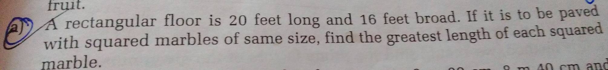 fruit. 
a A rectangular floor is 20 feet long and 16 feet broad. If it is to be paved 
with squared marbles of same size, find the greatest length of each squared 
marble.
4 0 cm and