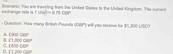 Scenario: You are traveling from the United States to the United Kingdom. The current
exchange rate is 1USTF=0.75GBP. 
- Question: How many British Pounds (GBP) will you receive for $1,200 USD?
A. £900 GBP
B. £1,000 GBP
C. £800 GBP
D. £1,200 GBP