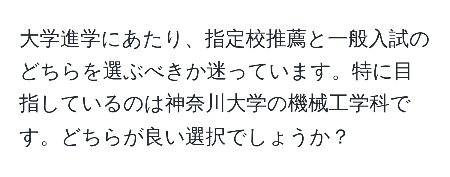 大学進学にあたり、指定校推薦と一般入試のどちらを選ぶべきか迷っています。特に目指しているのは神奈川大学の機械工学科です。どちらが良い選択でしょうか？