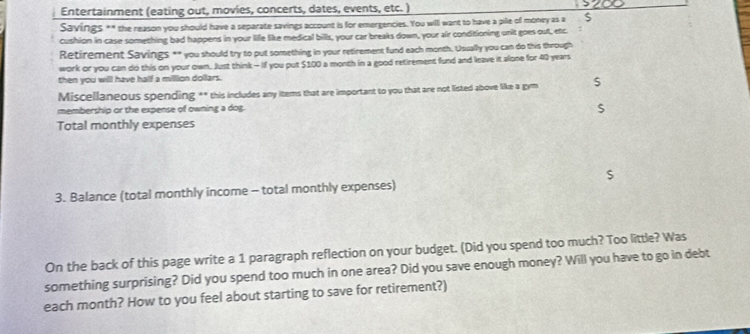 Entertainment (eating out, movies, concerts, dates, events, etc. ) 
Savings ** the reason you should have a separate savings account is for emergencies. You will want to have a pile of money as a $
cushion in case something bad happens in your life like medical bills, your car breaks down, your air conditioning unit goes out, etc 
Retirement Savings ** you should try to put something in your retirement fund each month. Usually you can do this through 
work or you can do this on your own. Just think - If you put $100 a month in a good retirement fund and leave it alone for 40 years
then you willl have half a milllion dollars. 
Miscellaneous spending ** this includes any iters that are important to you that are not listed above like a gym $
membership or the expense of owning a dog.
$
Total monthly expenses
$
3. Balance (total monthly income - total monthly expenses) 
On the back of this page write a 1 paragraph reflection on your budget. (Did you spend too much? Too little? Was 
something surprising? Did you spend too much in one area? Did you save enough money? Will you have to go in debt 
each month? How to you feel about starting to save for retirement?)