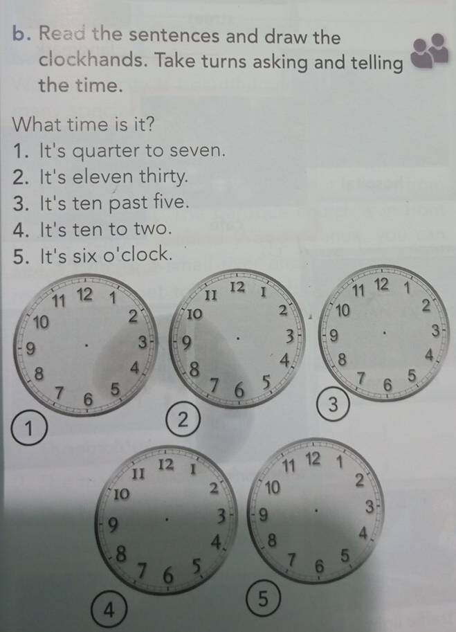 Read the sentences and draw the 
clockhands. Take turns asking and telling 
the time. 
What time is it? 
1. It's quarter to seven. 
2. It's eleven thirty. 
3. It's ten past five. 
4. It's ten to two. 
5 o'clock. 
3 
、