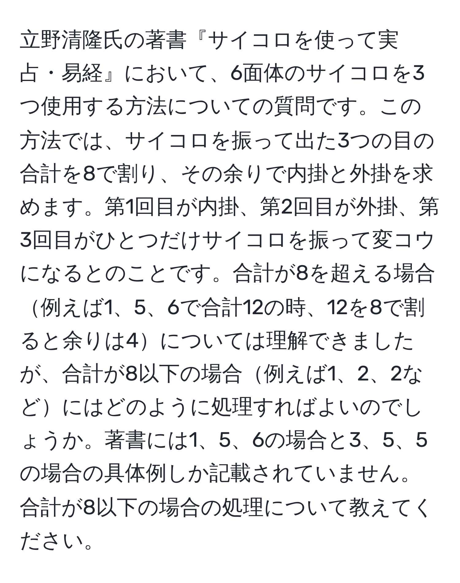 立野清隆氏の著書『サイコロを使って実占・易経』において、6面体のサイコロを3つ使用する方法についての質問です。この方法では、サイコロを振って出た3つの目の合計を8で割り、その余りで内掛と外掛を求めます。第1回目が内掛、第2回目が外掛、第3回目がひとつだけサイコロを振って変コウになるとのことです。合計が8を超える場合例えば1、5、6で合計12の時、12を8で割ると余りは4については理解できましたが、合計が8以下の場合例えば1、2、2などにはどのように処理すればよいのでしょうか。著書には1、5、6の場合と3、5、5の場合の具体例しか記載されていません。合計が8以下の場合の処理について教えてください。