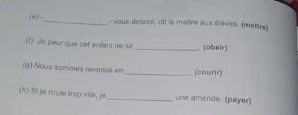 vous debout, dit le maître aux élèves. (mettre) 
(f) Je peur que cet enfant ne lui _ (obéir) 
(g) Nous sommes revenus en _ (courir) 
(h) Si je roule trop vite, je _une amende. (payer)