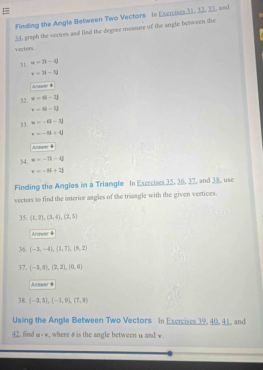 Finding the Angle Between Two Vectors In Exerciscs 31, 32, 33. and 
34, graph the vectors and find the degree measure of the angle between the 
vectors. 
31. u=2i-4j
v=3i-5j
Answer 
32. u=6i-2j
v=8i-5j
33. u=-6i-3j
v=-8i+4j
Answer + 
34. u=-7i-4j
v=-8i+2j
Finding the Angles in a Triangle In Exercises 35, 36, 37, and 38, use 
vectors to find the interior angles of the triangle with the given vertices. 
35. (1,2), (3,4), (2,5)
Answer ◆ 
36. (-3,-4),(1,7), (8,2)
37. (-3,0),(2,2), (0,6)
Answer$ 
38. (-3,5),(-1,9),(7,9)
Using the Angle Between Two Vectors In Exercises 39, 40, 41, and 
42, find u· v , where θ is the angle between u and v.