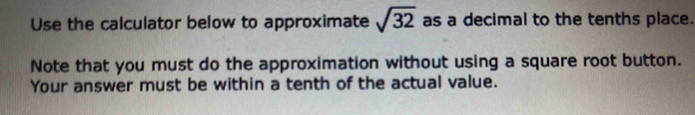 Use the calculator below to approximate sqrt(32) as a decimal to the tenths place. 
Note that you must do the approximation without using a square root button. 
Your answer must be within a tenth of the actual value.
