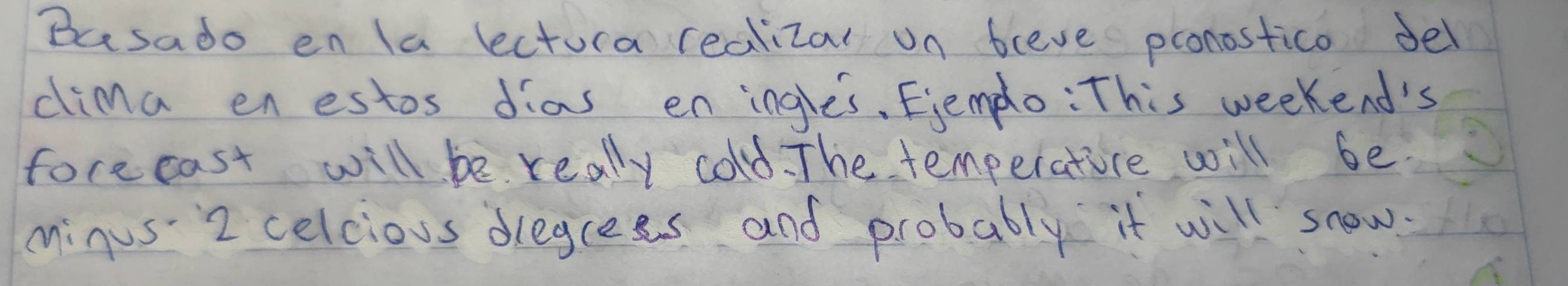 Busado en Ia lectura realizal on bleve pronostico del 
cima en estos dias eningle's, Ejemplo: This weekend's 
forecast will be really cold. The temperatice will be 
minus 2 celcious dregrees and probably it will snow.