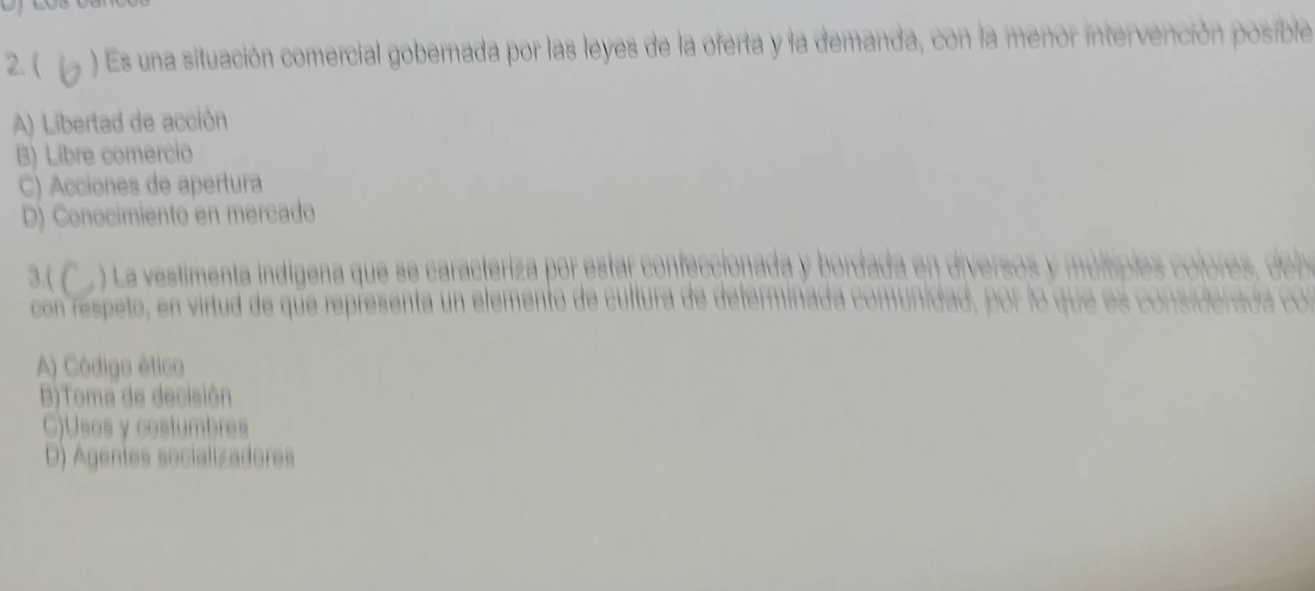 ( ) Es una situación comercial gobernada por las leyes de la oferta y la demanda, con la menor intervención posible
A) Libertad de acción
B) Libre comercio
C) Acciones de apertura
D) Conocimiento en mercado
3.( ) La vestimenta indígena que se caracteriza por estar ce or i e
a 
con respeto, en virtud de que representa un elemento de cult

A) Código ético
B)Toma de decisión
C)Usos y costumbres
D) Agentes socializadores