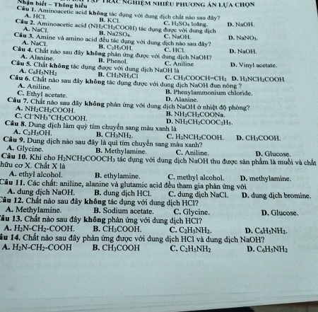 Nhận biết - Thông hiểu * Tực Nghiệm nhiêu phương án lựa chọn
Câu 1. Aminoacetic acid không tác dụng với dung dịch chất nào sau đây?
A. HCl. B. KCl.
Cầu 2. Aminoacetic acid (NH₂CH₂COOH) tác dụng được với dung dịch C. H₃SO₄ loãng. D. NaOH.
A. NaCl. B. Na2SO₄.
Câu 3. Amine và amino acid đều tác dụng với dung dịch nào sau đây? C. NaOH. D. NaNO1.
A. NaCl. B. C₂H₅OH.
Câu 4. Chất nào sau đây không phản ứng được với dung dịch NaOH? C. HCl D. NaOH.
A Alanine B. Phenol.
Câu 5. Chất không tác dụng được với dung dịch NaOH là C. Aniline D. Vinyl acetate.
A C_6H_5NH_2 B. CH₃NH₃Cl
Cầâu 6. Chất nào sau đầy không tác dụng được với dung dịch NaOH đun nóng ? C. CH₃COOCH= CH_2 D. H₂NCH₂COOH
A. Aniline.
C. Ethyl acetate. B. Phenylammonium chloride.
D. Alanine.
Cầu 7. Chất nào sau đây không phản ứng với dung dịch NaOH ở nhiệt độ phòng?. NH_2CH_2COOH.
C. Cl^-NH_3^(+CH_2)COO1 B. NH₂CH₂COONa.
Câu 8. Dung dịch làm quỳ tím chuyển sang màu xanh là D. NH₂CH₂COOC₂H₅.
A. C_2H_5OH L B. CH₃NH₂ C. H₂NCH₂COOH.
Cầu 9. Dung dịch nào sau đây là quì tím chuyển sang màu xanh? D. CH₃COOH.
A. Glycine B. Methylamine.
Câu 10. Khi chơ H_2NCH_2COOCH_3 C. Aniline. D. Glucose.
hữu cơ X. Chất X là 3 ác dụng với dung địch NaOH thu được sản phẩm là muối và chất
A. ethyl alcohol. B. ethylamine. C. methyl alcohol.
Cầu 11. Các chất: aniline, alanine và glutamic acid đều tham gia phản ứng với D. methylamine.
A. dung dịch NaOH. B. dung dịch HCl. C. dung dịch NaCl. D. dung dịch bromine.
Câu 12. Chất nào sau đây không tác dụng với dung dịch HCl?
A. Methylamine. B. Sodium acetate. C. Glycine. D. Glucose,
Tâu 13. Chất nào sau đây không phản ứng với dung dịch HCl?
A. H_2N-CH_2-COOH. B. CH_3COOH. C. C_2H_5NH_2. D. C_6H_5NH_2.
ầu 14. Chất nào sau đây phản ứng được với dung dịch HCl và dung dịch NaOH?
A. H_2N-CH_2-COOH B. CH_3COOH C. C_2H_5NH_2 D. C_6H_5NH_2