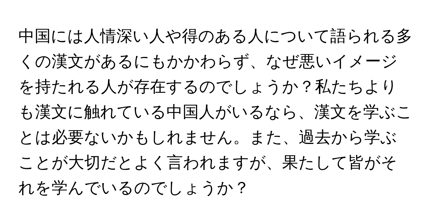 中国には人情深い人や得のある人について語られる多くの漢文があるにもかかわらず、なぜ悪いイメージを持たれる人が存在するのでしょうか？私たちよりも漢文に触れている中国人がいるなら、漢文を学ぶことは必要ないかもしれません。また、過去から学ぶことが大切だとよく言われますが、果たして皆がそれを学んでいるのでしょうか？