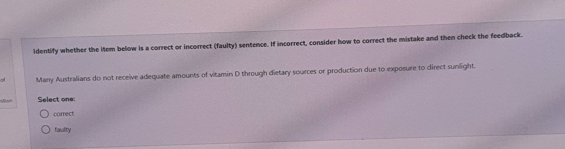 ldentify whether the item below is a correct or incorrect (faulty) sentence. If incorrect, consider how to correct the mistake and then check the feedback.
of Many Australians do not receive adequate amounts of vitamin D through dietary sources or production due to exposure to direct sunlight.
stion Select one:
correct
faulty