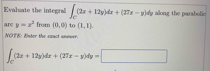 Evaluate the integral ∈t _C(2x+12y)dx+(27x-y)dy along the parabolic 
arc y=x^2 from (0,0) to (1,1). 
NOTE: Enter the exact answer.
∈t _C(2x+12y)dx+(27x-y)dy=□