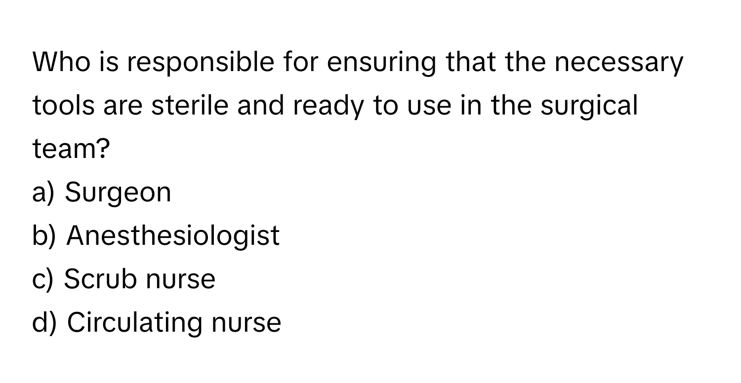 Who is responsible for ensuring that the necessary tools are sterile and ready to use in the surgical team? 

a) Surgeon 
b) Anesthesiologist 
c) Scrub nurse 
d) Circulating nurse