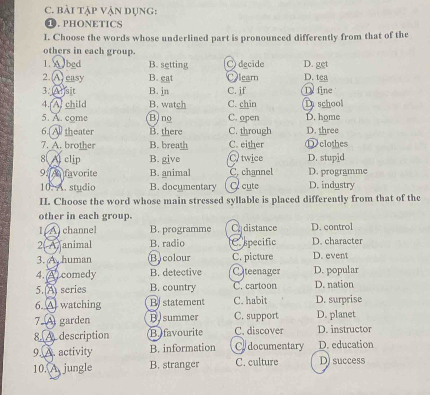 bÀi tập VậN DụNg:
1. PHONETICS
I. Choose the words whose underlined part is pronounced differently from that of the
others in each group.
1. A. bed B. setting C) decide D. get
2.A) easy B. eat Olearn D. tea
3. (A)sit B. jn C. if De fine
4. A. child B. watch C. chin D school
5. A. come B)no C. open D. home
6. A theater B. there C. through D. three
7. A. brother B. breath C. either D clothes
8 A clip B. give C twice D. stupid
9 A favorite B. animal C. channel D. programme
10. A. studio B. documentary C cute D. industry
II. Choose the word whose main stressed syllable is placed differently from that of the
other in each group.
1(A channel B. programme C distance D. control
2( A animal B. radio C. specific D. character
3. A human Bycolour C. picture D. event
4. (A comedy B. detective Cteenager D. popular
5. A series B. country C. cartoon D. nation
6. A watching B statement C. habit D. surprise
7 A garden B. summer C. support D. planet
8. A. description B. favourite C. discover D. instructor
9. A. activity B. information Co documentary D. education
10. A jungle B. stranger C. culture D) success