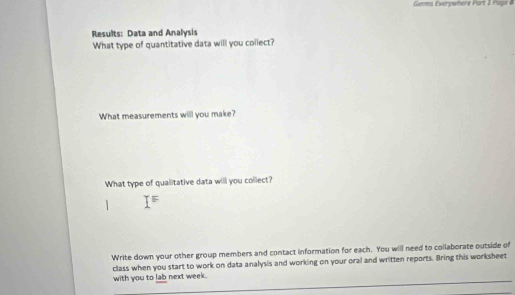 Germs Everywhere Part 1 Page 6 
Results: Data and Analysis 
What type of quantitative data will you collect? 
What measurements will you make? 
What type of qualitative data will you collect? 
Write down your other group members and contact information for each. You will need to collaborate outside of 
class when you start to work on data analysis and working on your oral and written reports. Bring this worksheet 
with you to lab next week.