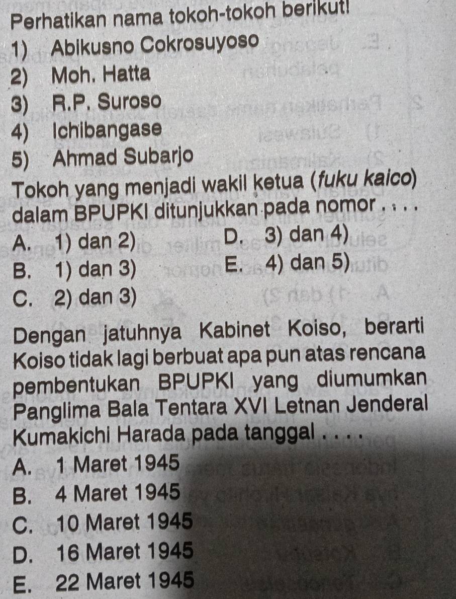 Perhatikan nama tokoh-tokoh berikut!
1) Abikusno Cokrosuyoso
2) Moh. Hatta
3) R.P. Suroso
4) Ichibangase
5) Ahmad Subarjo
Tokoh yang menjadi wakil ketua (fuku kaico)
dalam BPUPKI ditunjukkan pada nomor . . . .
A. 1) dan 2) D. 3) dan 4)
B. 1) dan 3) E. 4) dan 5)
C. 2) dan 3)
Dengan jatuhnya Kabinet Koiso, berarti
Koiso tidak lagi berbuat apa pun atas rencana
pembentukan BPUPKI yang diumumkan
Panglima Bala Tentara XVI Letnan Jenderal
Kumakichi Harada pada tanggal . . . .
A. 1 Maret 1945
B. 4 Maret 1945
C. 10 Maret 1945
D. 16 Maret 1945
E. 22 Maret 1945