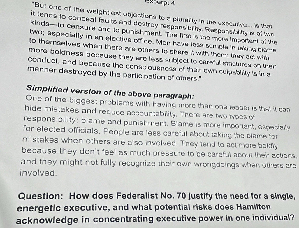 Excerpt 4 
"But one of the weightiest objections to a plurality in the executive... is that 
it tends to conceal faults and destroy responsibility. Responsibility is of two 
kinds—to censure and to punishment. The first is the more important of the 
two; especially in an elective office. Men have less scruple in taking blame 
to themselves when there are others to share it with them; they act with 
more boldness because they are less subject to careful strictures on their 
conduct, and because the consciousness of their own culpability is in a 
manner destroyed by the participation of others." 
Simplified version of the above paragraph: 
One of the biggest problems with having more than one leader is that it can 
hide mistakes and reduce accountability. There are two types of 
responsibility: blame and punishment. Blame is more important, especially 
for elected officials. People are less careful about taking the blame for 
mistakes when others are also involved. They tend to act more boldly 
because they don't feel as much pressure to be careful about their actions, 
and they might not fully recognize their own wrongdoings when others are 
involved. 
Question: How does Federalist No. 70 justify the need for a single, 
energetic executive, and what potential risks does Hamilton 
acknowledge in concentrating executive power in one individual?