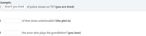 Example: 
Aren't you tired of police shows on TV? (you are tired) 
□ of that show unbelievable? (the plot is) 
□ the actor who plays the grandfather? (you love)