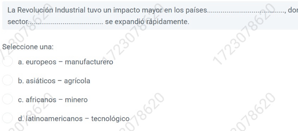 La Revolución Industrial tuvo un impacto mayor en los países. _, do
sector _se expandió rápidamente.
Seleccione una:
a. europeos - manufacturero
b. asiáticos - agrícola
c. africanos - minero
d. latinoamericanos - tecnológico