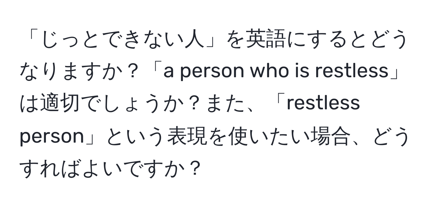 「じっとできない人」を英語にするとどうなりますか？「a person who is restless」は適切でしょうか？また、「restless person」という表現を使いたい場合、どうすればよいですか？