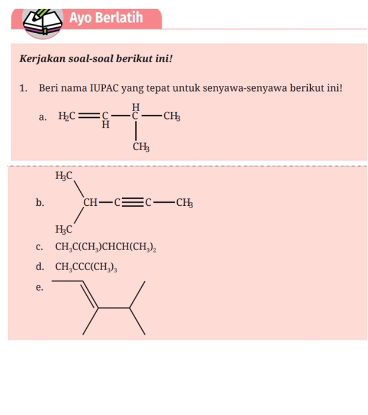 Ayo Berlatih
Kerjakan soal-soal berikut ini!
1. Beri nama IUPAC yang tepat untuk senyawa-senyawa berikut ini!
a. H_c= c/H -∈tlimits _CH_3^H-CH_b
b
C. CH_3C(CH_3)CHCH(CH_3)_2
d. CH_3CCC(CH_3)_3
e