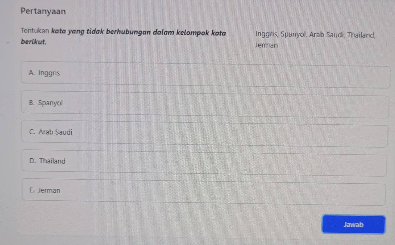 Pertanyaan
Tentukən kata yang tidak berhubungan dalam kelompok kata Inggris, Spanyol, Arab Saudi, Thailand,
berikut.
Jerman
A. Inggris
B. Spanyol
C. Arab Saudi
D. Thailand
E. Jerman
Jawab