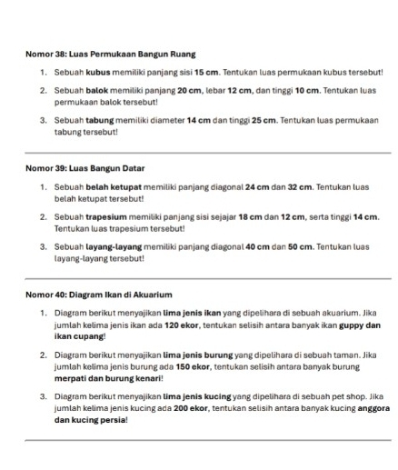 Nomor 38: Luas Permukaan Bangun Ruang 
1. Sebuah kubus memiliki panjang sisi 15 cm. Tentukan luas permukaan kubus tersebut! 
2. Sebuah balok memiliki panjang 20 cm, lebar 12 cm, dan tinggi 10 cm. Tentukan luas 
permukaan balok tersebut! 
3. Sebuah tabung memiliki diameter 14 cm dan tinggi 25 cm. Tentukan luas permukaan 
tabung tersebut! 
Nomor 39: Luas Bangun Datar 
1. Sebuah belah ketupat memiliki panjang diagonal 24 cm dan 32 cm. Tentukan luas 
belah ketupat tersebut! 
2. Sebuah trapesium memiliki panjang sisi sejajar 18 cm dan 12 cm, serta tinggi 14 cm. 
Tentukan luas trapesium tersebut! 
3. Sebuah layang-layang memiliki panjang diagonal 40 cm dan 50 cm. Tentukan luas 
layang-layang tersebut! 
Nomor 40: Diagram Ikan di Akuarium 
1. Diagram berikut menyajikan lima jenis ikan yang dipelihara di sebuah akuarium. Jika 
jumlah kelima jenis ikan ada 120 ekor, tentukan selisih antara banyak ikan guppy dan 
ikan cupang! 
2. Diagram berikut menyajikan lima jenis burung yang dipelihara di sebuah taman. Jika 
jumlah kelima jenis burung ada 150 ekor, tentukan selisih antara banyak burung 
merpati dan burung kenari! 
3. Diagram berikut menyajikan lima jenis kucing yang dipelihara di sebuah pet shop. Jika 
jumlah kelima jenis kucing ada 200 ekor, tentukan selisih antara banyak kucing anggora 
dan kucing persia!