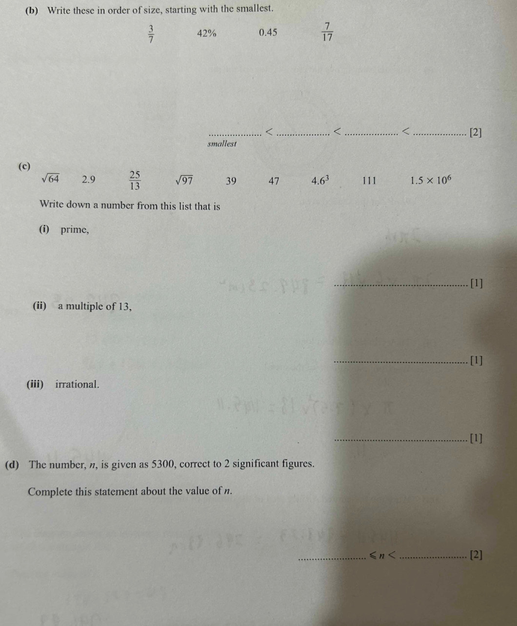 Write these in order of size, starting with the smallest.
 3/7  42% 0.45  7/17 
_< ___[2] 
< 
< 
smallest 
(c)
sqrt(64) 2.9  25/13  sqrt(97) 39 47 4.6^3 111 1.5* 10^6
Write down a number from this list that is 
(i) prime, 
_[1] 
(ii) a multiple of 13, 
_[1] 
(iii) irrational. 
_[1] 
(d) The number, n, is given as 5300, correct to 2 significant figures. 
Complete this statement about the value of n. 
_ ≤slant n _[2]