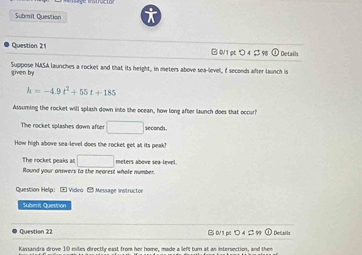 tage instructor 
Submit Question
i
Question 21 0/1 pt つ 4 B98 (1 0 Details
Suppose NASA launches a rocket and that its height, in meters above sea-level, t seconds after launch is
given by
h=-4.9t^2+55t+185
Assuming the rocket will splash down into the ocean, how long after launch does that occur?
The rocket splashes down after □ seconds.
How high above sea-level does the rocket get at its peak?
The rocket peaks at □ meters above sea-level.
Round your answers to the nearest whole number.
Question Help; * Video 9 F Message instructor
Submit Question
Question 22 C 0/1 pt O_4⊂ 99(l) Details
Kassandra drove 10 miles directly east from her home, made a left turn at an intersection, and then