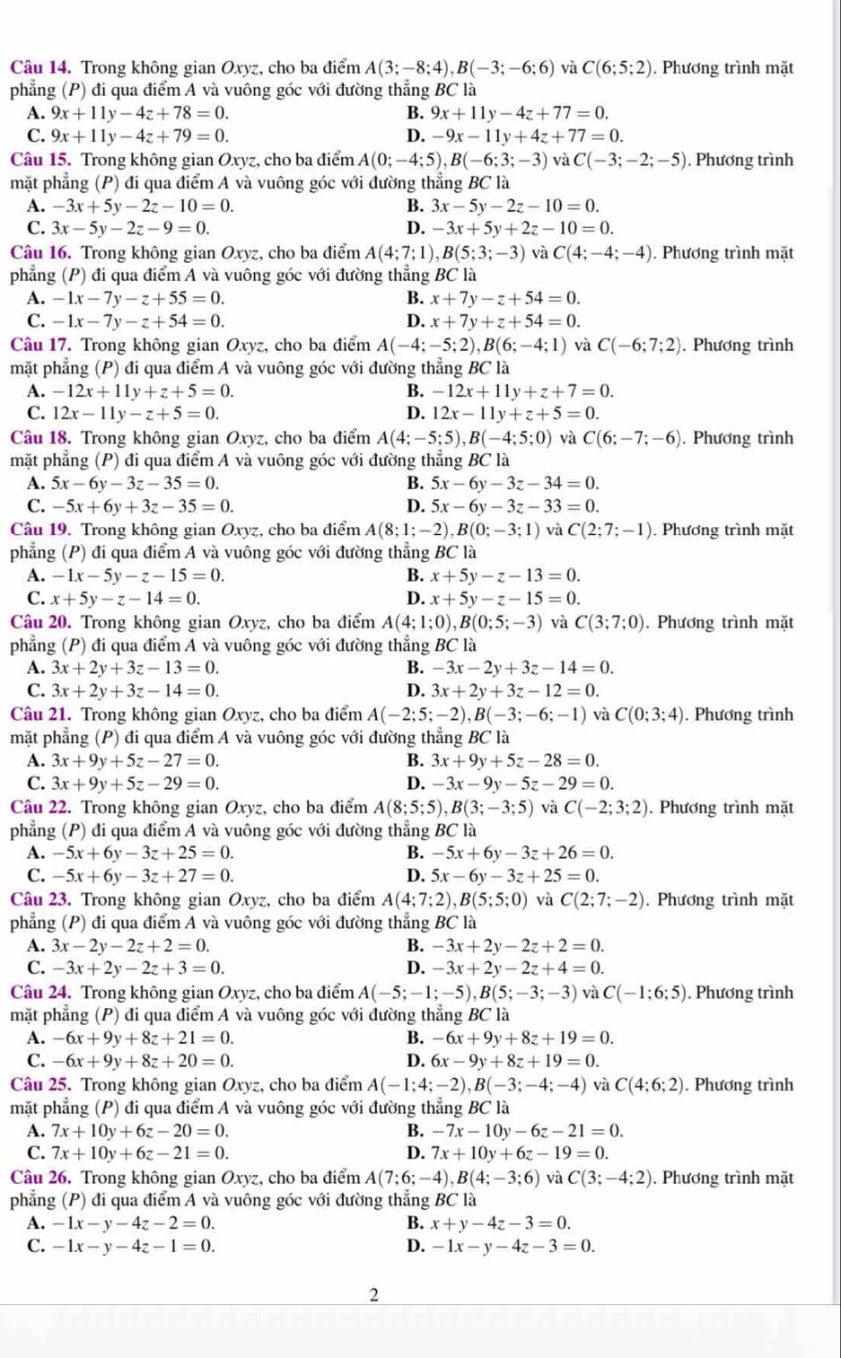 Trong không gian Oxyz, cho ba điểm A(3;-8;4),B(-3;-6;6) và C(6;5;2). Phương trình mặt
phẳng (P) đi qua điểm A và vuông góc với đường thẳng BC là
A. 9x+11y-4z+78=0. B. 9x+11y-4z+77=0.
C. 9x+11y-4z+79=0. D. -9x-11y+4z+77=0.
Câu 15. Trong không gian Oxyz, cho ba điểm A(0;-4;5),B(-6;3;-3) và C(-3;-2;-5). Phương trình
mặt phẳng (P) đi qua điểm A và vuông góc với đường thẳng BC là
A. -3x+5y-2z-10=0. B. 3x-5y-2z-10=0.
C. 3x-5y-2z-9=0. D. -3x+5y+2z-10=0.
Câu 16. Trong không gian Oxyz, cho ba điểm A(4;7;1),B(5;3;-3) và C(4;-4;-4). Phương trình mặt
phẳng (P) đi qua điểm A và vuông góc với đường thẳng BC là
A. -1x-7y-z+55=0. B. x+7y-z+54=0.
C. -1x-7y-z+54=0. D. x+7y+z+54=0.
Câu 17. Trong không gian Oxyz, cho ba điểm A(-4;-5;2),B(6;-4;1) và C(-6;7;2). Phương trình
mặt phẳng (P) đi qua điểm A và vuông góc với đường thẳng BC là
A. -12x+11y+z+5=0. B. -12x+11y+z+7=0.
C. 12x-11y-z+5=0. D. 12x-11y+z+5=0.
Câu 18. Trong không gian Oxyz, cho ba điểm A(4;-5;5),B(-4;5;0) và C(6;-7;-6). Phương trình
mặt phẳng (P) đi qua điểm A và vuông góc với đường thẳng BC là
A. 5x-6y-3z-35=0. B. 5x-6y-3z-34=0.
C. -5x+6y+3z-35=0. D. 5x-6y-3z-33=0.
Câu 19. Trong không gian Oxyz, cho ba điểm A(8;1;-2),B(0;-3;1) và C(2;7;-1). Phương trình mặt
phẳng (P) đi qua điểm A và vuông góc với đường thẳng BC là
A. -1x-5y-z-15=0. B. x+5y-z-13=0.
C. x+5y-z-14=0. D. x+5y-z-15=0.
Câu 20. Trong không gian Oxyz, cho ba điểm A(4;1;0),B(0;5;-3) và C(3;7;0). Phương trình mặt
phẳng (P) đi qua điểm A và vuông góc với đường thẳng BC là
A. 3x+2y+3z-13=0. B. -3x-2y+3z-14=0.
C. 3x+2y+3z-14=0. D. 3x+2y+3z-12=0.
Câu 21. Trong không gian Oxyz, cho ba điểm A(-2;5;-2),B(-3;-6;-1) và C(0;3;4) ). Phương trình
mặt phẳng (P) đi qua điểm A và vuông góc với đường thẳng BC là
A. 3x+9y+5z-27=0. B. 3x+9y+5z-28=0.
C. 3x+9y+5z-29=0. D. -3x-9y-5z-29=0.
Câu 22. Trong không gian Oxyz, cho ba điểm A(8;5;5),B(3;-3;5) và C(-2;3;2). Phương trình mặt
phẳng (P) đi qua điểm A và vuông góc với đường thẳng BC là
A. -5x+6y-3z+25=0. B. -5x+6y-3z+26=0.
C. -5x+6y-3z+27=0. D. 5x-6y-3z+25=0.
Câu 23. Trong không gian Oxyz, cho ba điểm A(4;7;2),B(5;5;0) và C(2;7;-2). Phương trình mặt
phẳng (P) đi qua điểm A và vuông góc với đường thẳng BC là
A. 3x-2y-2z+2=0. B. -3x+2y-2z+2=0.
C. -3x+2y-2z+3=0. D. -3x+2y-2z+4=0.
Câu 24. Trong không gian Oxyz, cho ba điểm A(-5;-1;-5),B(5;-3;-3) và C(-1;6;5). Phương trình
mặt phẳng (P) đi qua điểm A và vuông góc với đường thẳng BC là
A. -6x+9y+8z+21=0. B. -6x+9y+8z+19=0.
C. -6x+9y+8z+20=0. D. 6x-9y+8z+19=0.
Câu 25. Trong không gian Oxyz, cho ba điểm A(-1;4;-2),B(-3;-4;-4) và C(4;6;2) ). Phương trình
mặt phẳng (P) đi qua điểm A và vuông góc với đường thẳng BC là
A. 7x+10y+6z-20=0. B. -7x-10y-6z-21=0.
C. 7x+10y+6z-21=0. D. 7x+10y+6z-19=0.
Câu 26. Trong không gian Oxyz, cho ba điểm A(7;6;-4),B(4;-3;6) và C(3;-4;2). Phương trình mặt
phẳng (P) đi qua điểm A và vuông góc với đường thẳng BC là
A. -1x-y-4z-2=0. B. x+y-4z-3=0.
C. -1x-y-4z-1=0. D. -1x-y-4z-3=0.
2