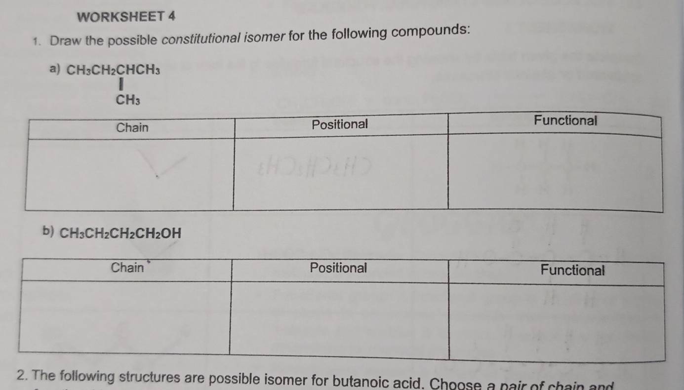 WORKSHEET 4 
1. Draw the possible constitutional isomer for the following compounds: 
a) CH_3CH_2CHCH_3
CH_3
b) CH_3CH_2CH_2CH_2OH
2. The following structures are possible isomer for butanoic acid. Choose a pair of chain and