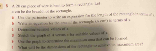 A 20 cm piece of wire is bent to form a rectangle. Let
x cm be the breadth of the rectangle. 
a Use the perimeter to write an expression for the length of the rectangle in terms of £
b Write an equation for the area of the rectangle (Acm^2) in terms of x. 
c Determine suitable values of x
d Sketch the graph of A versus x for suitable values of x. 
e Use the graph to determine the maximum area that can be formed. 
f What will be the dimensions of the rectangle to achieve its maximum area?