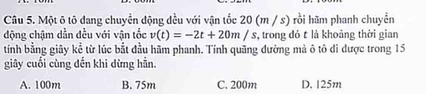 Một ô tô đang chuyển động dều với vận tốc 20 (m / s) rồi hãm phanh chuyển
động chậm dẫn đều với vận tốc v(t)=-2t+20m/s , trong đó t là khoảng thời gian
tính bằng giây kể từ lúc bắt đầu hãm phanh. Tính quãng đường mà ô tô di được trong 15
giây cuối cùng đến khi dừng hẵn.
A. 100m B. 75m C. 200m D. 125m