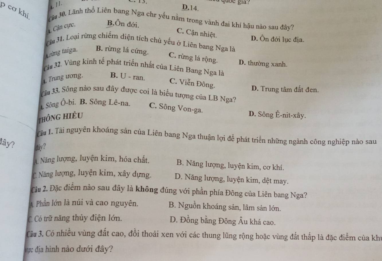 4. 11.
a quốe gia?
D,14.
p cơ khí, Câu 30. Lãnh thổ Liên bang Nga chr yếu nằm trong vành đai khí hậu nào sau đây?
4 Cận cực. B.Ôn đới.
C. Cận nhiệt.
D. Ôn đới lục địa.
Câu 31. Loại rừng chiếm diện tích chủ yếu ở Liên bang Nga là
A.rừng taiga. B. rừng lá cứng.
C. rừng lá rộng. D. thường xanh.
Cu 32, Vùng kinh tế phát triển nhất của Liên Bang Nga là
A. Trung ương. B. U - ran. C. Viễn Đông.
D. Trung tâm đất đen.
Câu 33. Sông nào sau đây được coi là biểu tượng của LB Nga?
A. Sông Ô-bi. B. Sông Lê-na. C. Sông Von-ga.
THÔNG HIÈU D. Sông Ê-nit-xây.
Cầu 1. Tài nguyên khoáng sản của Liên bang Nga thuận lợi để phát triển những ngành công nghiệp nào sau
lây? diy?
A. Năng lượng, luyện kim, hóa chất. B. Năng lượng, luyện kim, cơ khí.
C. Năng lượng, luyện kim, xây dựng. D. Năng lượng, luyện kim, dệt may.
Câu 2. Đặc điểm nào sau đây là không đúng với phần phía Đông của Liên bang Nga?
A. Phần lớn là núi và cao nguyên. B. Nguồn khoáng sản, lâm sản lớn.
C Có trữ năng thủy điện lớn. D. Đồng bằng Đông Âu khá cao.
Cu 3. Có nhiều vùng đất cao, đồi thoải xen với các thung lũng rộng hoặc vùng đất thấp là đặc điểm của khu
vực địa hình nào dưới đây?