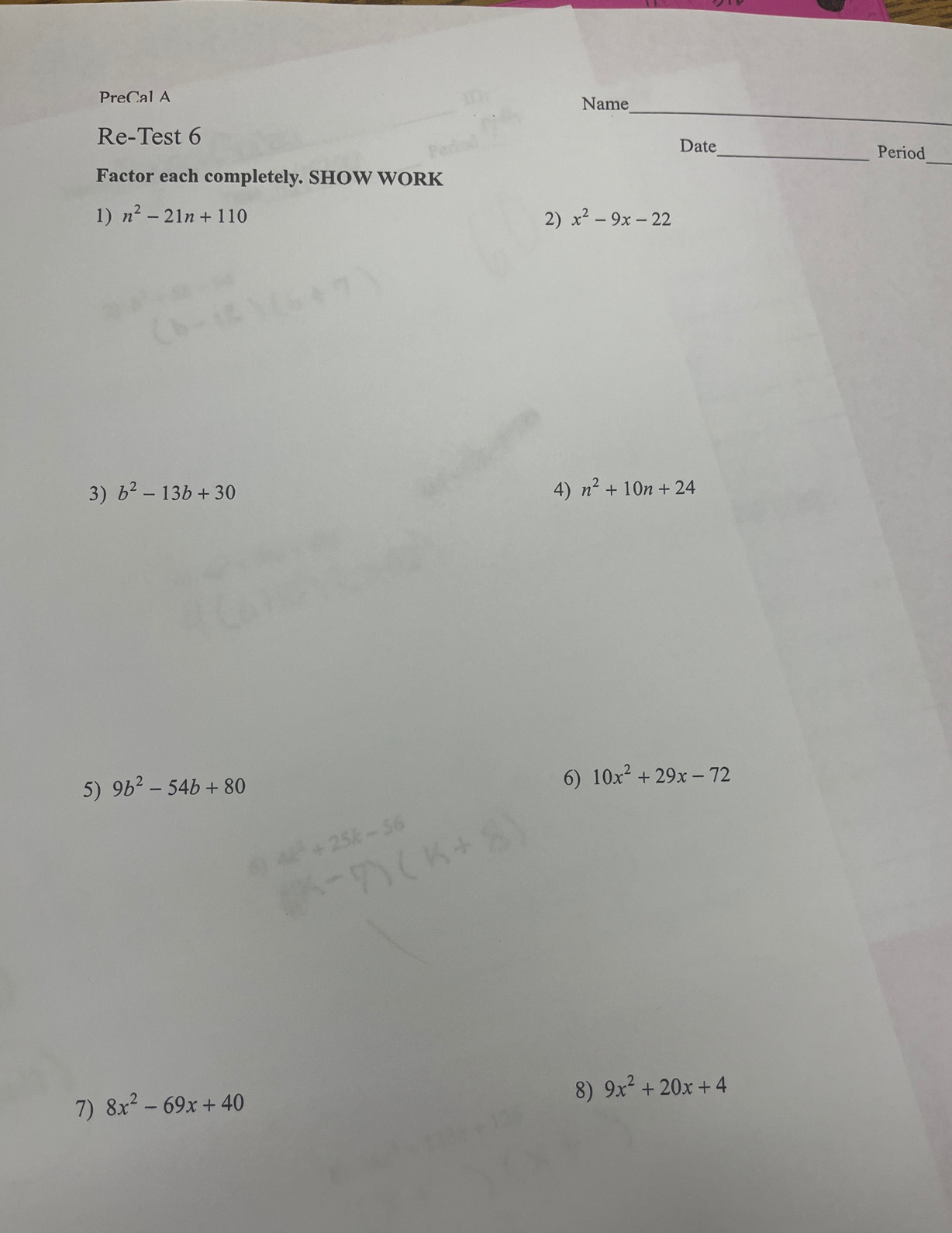 PreCal A Name 
Re-Test 6 
Date_ Period_ 
Factor each completely. SHOW WORK 
1) n^2-21n+110 x^2-9x-22
2) 
3) b^2-13b+30 4) n^2+10n+24
5) 9b^2-54b+80
6) 10x^2+29x-72
7) 8x^2-69x+40
8) 9x^2+20x+4