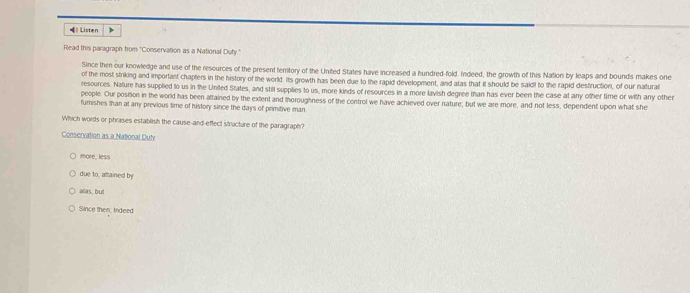 Listen
Read this paragraph from "Conservation as a National Duty."
Since then our knowledge and use of the resources of the present temtory of the United States have increased a hundred-fold. Indeed, the growth of this Nation by leaps and bounds makes one
of the most striking and important chapters in the history of the world. Its growth has been due to the rapid development, and alas that it should be said! to the rapid destruction, of our natural
resources. Nature has supplied to us in the United States, and still supplies to us, more kinds of resources in a more lavish degree than has ever been the case at any other time or with any other
people. Our position in the world has been attained by the extent and moroughness of the control we have achieved over nature; but we are more, and not less, dependent upon what she
furishes than at any previous time of history since the days of primitive man
Which words or phrases establish the cause-and-effect itructure of the paragraph?
Conservation as a National Duly
more, less
due to, attained by
alas, but
Since then; trideed