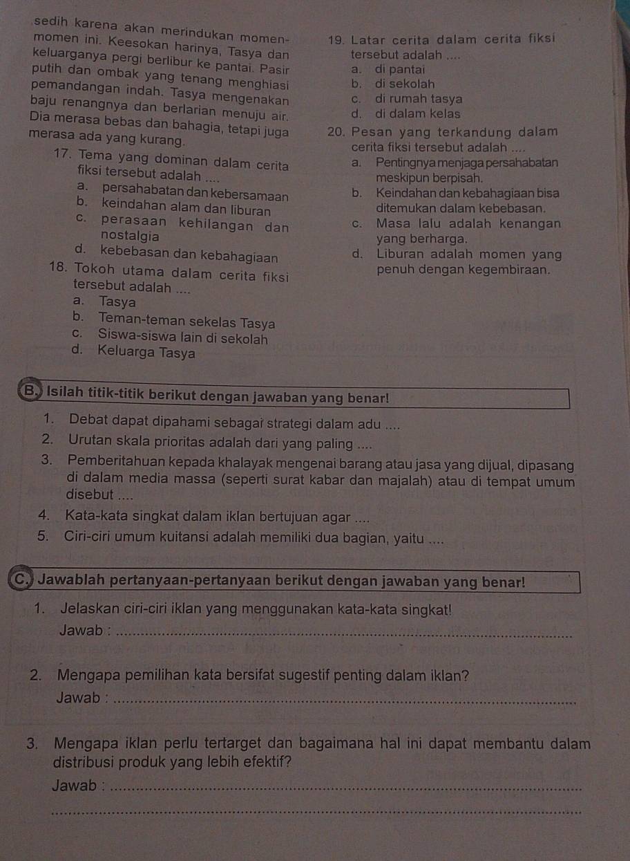 sedih karena akan merindukan momen- 19. Latar cerita dalam cerita fiksi
momen ini. Keesokan harinya, Tasya dan tersebut adalah ....
keluarganya pergi berlibur ke pantai. Pasir a. di pantai
putih dan ombak yang tenang menghiasi b. di sekolah
pemandangan indah. Tasya mengenakan c. di rumah tasya
baju renangnya dan berlarian menuju air.
d. di dalam kelas
Dia merasa bebas dan bahagia, tetapi juga 20. Pesan yang terkandung dalam
merasa ada yang kurang.
cerita fiksi tersebut adalah ....
17. Tema yang dominan dalam cerita a. Pentingnya menjaga persahabatan
fiksi tersebut adalah ....
meskipun berpisah.
a. persahabatan dan kebersamaan b. Keindahan dan kebahagiaan bisa
b. keindahan alam dan liburan ditemukan dalam kebebasan.
c. perasaan kehilangan dan c. Masa lalu adalah kenangan
nostalgia yang berharga.
d. kebebasan dan kebahagiaan d. Liburan adalah momen yang
18. Tokoh utama dalam cerita fiksi penuh dengan kegembiraan.
tersebut adalah ....
a. Tasya
b. Teman-teman sekelas Tasya
c. Siswa-siswa lain di sekolah
d. Keluarga Tasya
B. Isilah titik-titik berikut dengan jawaban yang benar!
1. Debat dapat dipahami sebagai strategi dalam adu ....
2. Urutan skala prioritas adalah dari yang paling ....
3. Pemberitahuan kepada khalayak mengenai barang atau jasa yang dijual, dipasang
di dalam media massa (seperti surat kabar dan majalah) atau di tempat umum
disebut ....
4. Kata-kata singkat dalam iklan bertujuan agar ....
5. Ciri-ciri umum kuitansi adalah memiliki dua bagian, yaitu ....
C. Jawablah pertanyaan-pertanyaan berikut dengan jawaban yang benar!
1. Jelaskan ciri-ciri iklan yang menggunakan kata-kata singkat!
Jawab :_
2. Mengapa pemilihan kata bersifat sugestif penting dalam iklan?
Jawab :_
3. Mengapa iklan perlu tertarget dan bagaimana hal ini dapat membantu dalam
distribusi produk yang lebih efektif?
Jawab :_
_