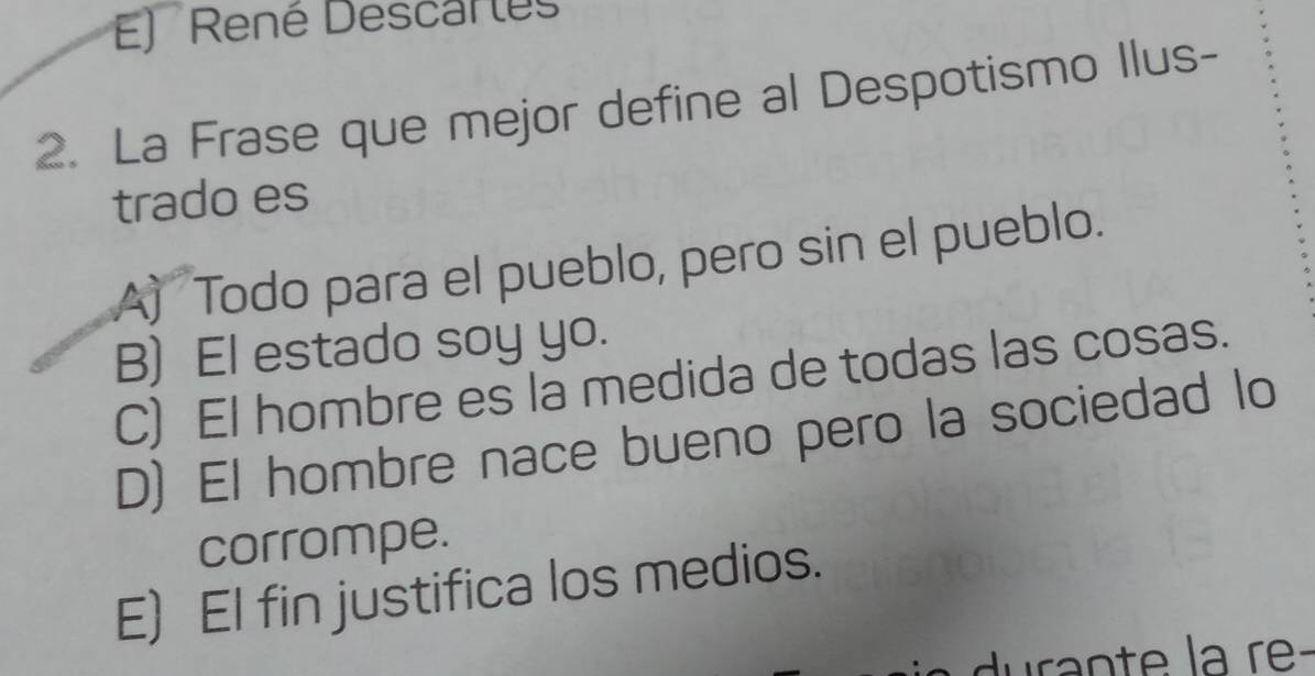 René Descarles
2. La Frase que mejor define al Despotismo Ilus-
trado es
A) Todo para el pueblo, pero sin el pueblo.
B) El estado soy yo.
C) El hombre es la medida de todas las cosas.
D) El hombre nace bueno pero la sociedad lo
corrompe.
E) El fin justifica los medios.