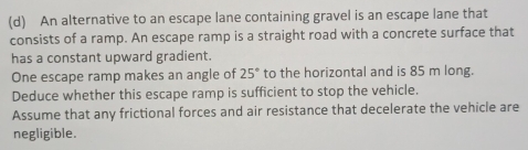 An alternative to an escape lane containing gravel is an escape lane that 
consists of a ramp. An escape ramp is a straight road with a concrete surface that 
has a constant upward gradient. 
One escape ramp makes an angle of 25° to the horizontal and is 85 m long. 
Deduce whether this escape ramp is sufficient to stop the vehicle. 
Assume that any frictional forces and air resistance that decelerate the vehicle are 
negligible.