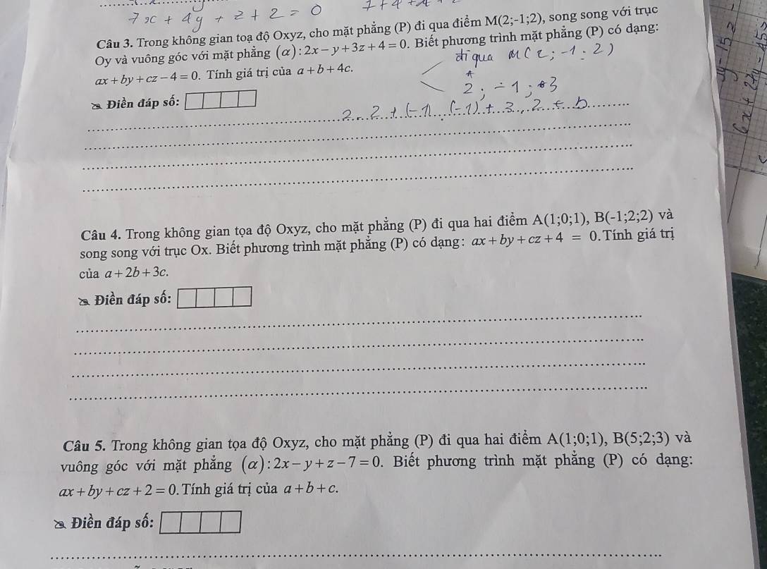 Trong không gian toạ độ Oxyz, cho mặt phẳng (P) đi qua điểm M(2;-1;2) , song song với trục 
Oy và vuông góc với mặt phẳng (α): 2x-y+3z+4=0. Biết phương trình mặt phẳng (P) có dạng:
ax+by+cz-4=0. Tính giá trị của a+b+4c. 
& Điền đáp số: 
_ 
_ 
_ 
_ 
_ 
Câu 4. Trong không gian tọa độ Oxyz, cho mặt phẳng (P) đi qua hai điểm A(1;0;1), B(-1;2;2) và 
song song với trục Ox. Biết phương trình mặt phẳng (P) có dạng: ax+by+cz+4=0. Tính giá trị 
của a+2b+3c. 
_ 
Điền đáp số: 
_ 
_ 
_ 
Câu 5. Trong không gian tọa độ Oxyz, cho mặt phẳng (P) đi qua hai điểm A(1;0;1), B(5;2;3) và 
vuông góc với mặt phẳng (α): 2x-y+z-7=0. Biết phương trình mặt phẳng (P) có dạng:
ax+by+cz+2=0 Tính giá trị của a+b+c. 
& Điền đáp số: 
_ 
_ 
_ 
_