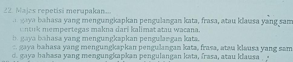 Majas repetisi merupakan...
a gaya bahasa yang mengungkapkan pengulangan kata, frasa, atau klausa yang sam
untuk mempertegas makna dari kalimat atau wacana.
b. gaya bahasa yang mengungkapkan pengulangan kata.
c. gaya bahasa yang mengungkapkan pengulangan kata, frasa, atau klausa yang sam
d. gaya bahasa yang mengungkapkan pengulangan kata, frasa, atau klausa