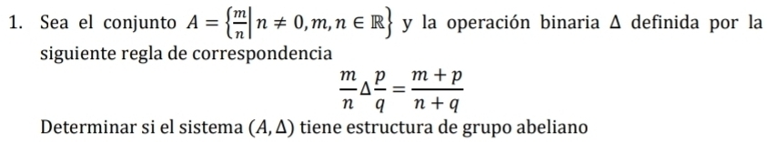 Sea el conjunto A=  m/n |n!= 0,m,n∈ R y la operación binaria Δ definida por la 
siguiente regla de correspondencia
 m/n △  p/q = (m+p)/n+q 
Determinar si el sistema (A,△ ) tiene estructura de grupo abeliano