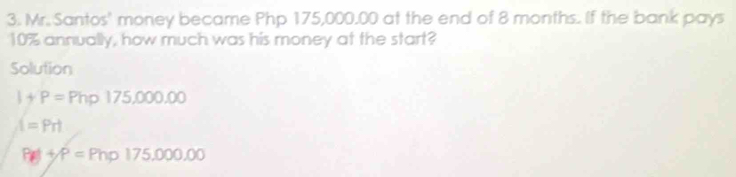 Mr. Santos' money became Php 175,000.00 at the end of 8 months. If the bank pays
10% annually, how much was his money at the start? 
Solution
I+P=Php175,000.00
t=Prt
PA+P=Php175,000.00