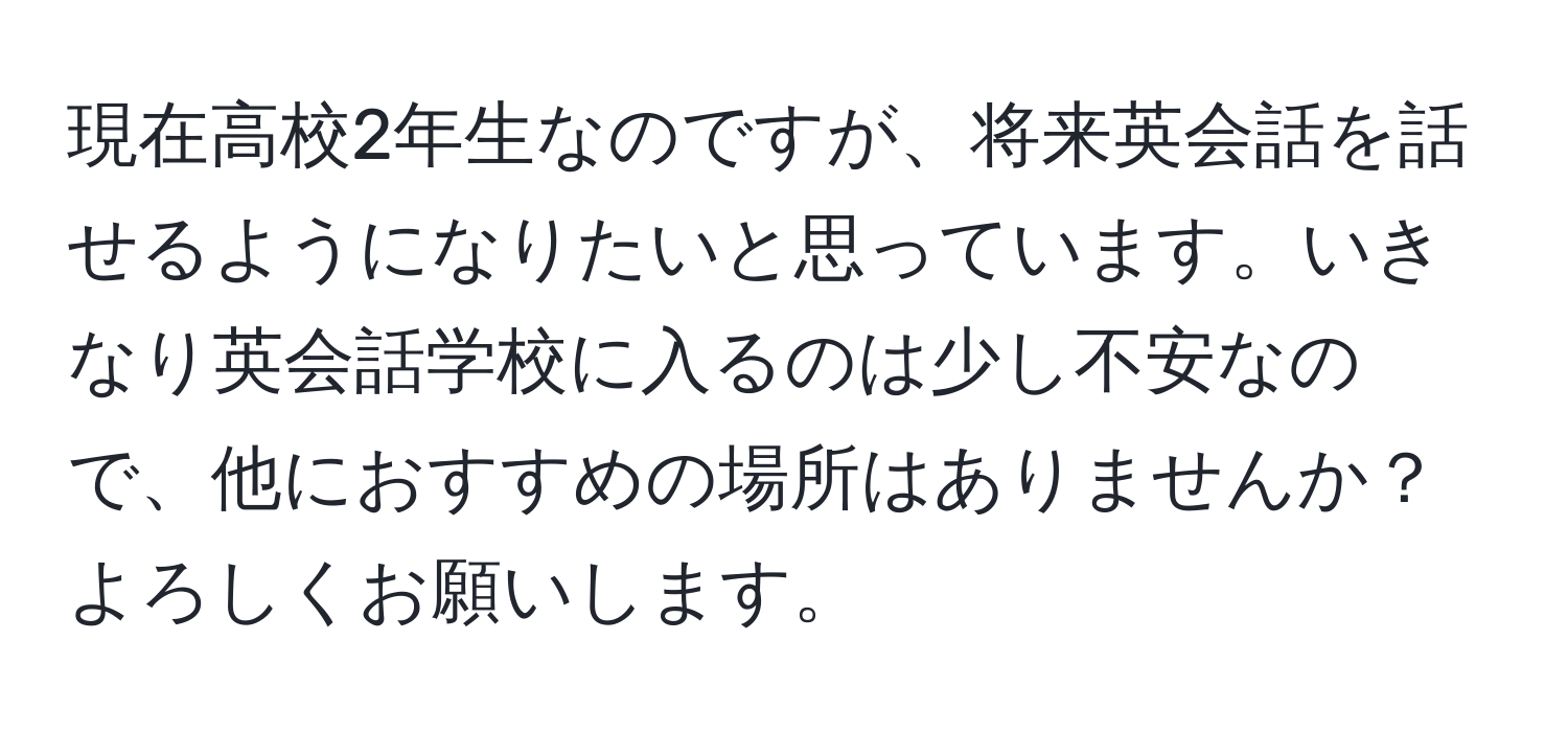 現在高校2年生なのですが、将来英会話を話せるようになりたいと思っています。いきなり英会話学校に入るのは少し不安なので、他におすすめの場所はありませんか？よろしくお願いします。